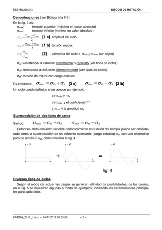 ESTABILIDAD  DISCOS DE ROTACIÓN
FATIGA_2011_d.doc - 14/11/2011 06:35:00 - 2 -
Denominaciones (ver Bibliografía # 6)
En la fig. 3 es:
máx: tensión superior (máxima en valor absoluto)
mín: tensión inferior (mínima en valor absoluto)
2
minmax 


a [1 a] amplitud del ciclo.
2
minmax 


m [1 b] tensión media.
max
min


r [2] asimetría del ciclo. ( mín y máx con signo)
ur: resistencia a esfuerzo intermitente o repetido (ver tipos de ciclos).
w: resistencia a esfuerzo alternativo puro (ver tipos de ciclos).
B: tensión de rotura con carga estática.
Es entonces: mmáx a    [3 a] mmín a    [3 b]
Un ciclo queda definido si se conoce por ejemplo:
a) máx y a
b) máx y el coeficiente “r”
c) m y la amplitud a
Superposición de dos tipos de carga:
Siendo: mmáx a    mmín a   
Entonces, todo esfuerzo variable periódicamente en función del tiempo puede ser conside-
rado como la superposición de un esfuerzo constante (carga estática) m con uno alternativo
puro de amplitud a, como muestra la fig. 4
fig. 4
+ =
  
t t t
Diversos tipos de ciclos.
Según el modo de actuar las cargas se generan infinidad de posibilidades, de las cuales,
en la fig. 5 se muestran algunas a modo de ejemplos, indicando las características principa-
les para cada ciclo.
 
