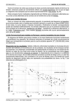 ESTABILIDAD  DISCOS DE ROTACIÓN
FATIGA_2011_d.doc - 14/11/2011 06:35:00 - 4 -
Como el número de ciclos que produce la rotura aumenta demasiado rápido al disminuir la
tensión, entonces puede ser conveniente utilizar una escala logarítmica con lo que se logra
un diagrama mas compacto que se reduce aproximadamente a dos rectas, fig. 6b.
Estos ensayos fueron realizados originalmente por Wöhler para solicitación alternativa pu-
ra y a las curvas obtenidas se los conoce con el nombre de curvas de Wöhler.
Límite para metales ferrosos
Para un número de ciclos relativamente pequeño, la pendiente del diagrama no logarítmi-
co es pronunciada, pero a medida que la tensión decrece y a partir de un determinado núme-
ro de ciclos, la curva tiende a hacerse horizontal y finalmente la tensión correspondiente
puede ser resistida indefinidamente. A la tensión alternativa que ya no produce la destrucción
de la probeta se la denomina “resistencia a la fatiga”, “resistencia a esfuerzos alternativos” o
en inglés “Endurance Límit”. Para metales ferrosos corrientes ello ocurre aproximadamente
para 106
a 107
ciclos.
Límite Convencional para metales no ferrosos y aceros templados de gran dureza
El diagrama de Wöhler para dichos metales no se hace totalmente horizontal manteniendo
una pendiente muy pequeña. Se introduce entonces el concepto de Límite convencional de
fatiga que corresponde a la tensión para la cual la probeta aguanta 108
(100.000.000) ciclos
sin destruirse.
Dispersión de los resultados: debido a falta de uniformidad inevitable en el proceso de pro-
ducción del material y en la confección de las probetas, los resultados de los ensayos de fati-
ga presentan una dispersión considerable que gráficamente se traduce en una banda de dis-
persión en lugar de una línea como antes se explicó. Se ha comprobado que dicha disper-
sión es una característica inherente al material, no dependiendo de la máquina ni a defectos
en la técnica de ensayo. No se debe entonces considerar al límite de fatiga como un valor fijo
exactamente determinado, sino considerar a la curva de Wöhler como una familia de curvas
(banda de dispersión) donde cada una representa una probabilidad de rotura. La fig. 7 fue
obtenida de la Bibliografía # 3).
0,6
0,5
0,4
0,8
0,7
0,9
1,0
103 104 105 106 107
2 3 4 5 6789 2 3 4 5 6789 2 3 4 5 6789 2 3 4 5 6789
N° de ciclos
Limitedefatiga/tensiónderotura
probetas que no fallaron
fig. 7
 