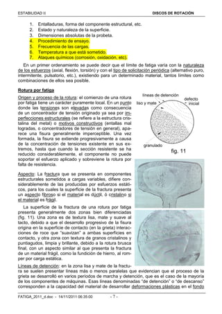 ESTABILIDAD  DISCOS DE ROTACIÓN
FATIGA_2011_d.doc - 14/11/2011 06:35:00 - 7 -
1. Entalladuras, forma del componente estructural, etc.
2. Estado y naturaleza de la superficie.
3. Dimensiones absolutas de la probeta.
4. Procedimiento de ensayo.
5. Frecuencia de las cargas.
6. Temperatura a que está sometido.
7. Ataques químicos (corrosión, oxidación, etc).
En un primer ordenamiento se puede decir que el límite de fatiga varía con la naturaleza
de los esfuerzos (axial, flexión, torsión) y con el tipo de solicitación periódica (alternativo puro,
intermitente, pulsatorio, etc.), existiendo para un determinado material, tantos límites como
combinaciones de ellos sea posible.
Rotura por fatiga
Origen y proceso de la rotura: el comienzo de una rotura
por fatiga tiene un carácter puramente local. En un punto
donde las tensiones son elevadas como consecuencia
de un concentrador de tensión originado ya sea por im-
perfecciones estructurales (se refiere a la estructura cris-
talina del metal) o motivos constructivos (entallas mal
logradas, o concentradores de tensión en general), apa-
rece una fisura generalmente imperceptible. Una vez
formada, la fisura se extiende progresivamente a causa
de la concentración de tensiones existente en sus ex-
tremos, hasta que cuando la sección resistente se ha
reducido considerablemente, el componente no puede
soportar el esfuerzo aplicado y sobreviene la rotura por
falta de resistencia.
Aspecto: La fractura que se presenta en componentes
estructurales sometidos a cargas variables, difiere con-
siderablemente de las producidas por esfuerzos estáti-
cos, para los cuales la superficie de la fractura presenta
un aspecto fibroso si el material es dúctil, ó cristalino si
el material es frágil.
La superficie de la fractura de una rotura por fatiga
presenta generalmente dos zonas bien diferenciadas
(fig. 11). Una zona es de textura lisa, mate y suave al
tacto, debido a que el desarrollo progresivo de la fisura
origina en la superficie de contacto (en la grieta) interac-
ciones de roce que “suavizan” a ambas superficies en
contacto, y otra zona con textura de granos cristalinos y
puntiagudos, limpia y brillante, debido a la rotura brusca
final, con un aspecto similar al que presenta la fractura
de un material frágil, como la fundición de hierro, al rom-
per por carga estática.
Líneas de detención: en la zona lisa y mate de la fractu-
ra se suelen presentar líneas más o menos paralelas que evidencian que el proceso de la
grieta se desarrolló en varios períodos de marcha y detención, que es el caso de la mayoría
de los componentes de máquinas. Esas líneas denominadas “de detención” o “de descanso”
corresponden a la capacidad del material de desarrollar deformaciones plásticas en el fondo
defecto
líneas de detención
granulado
liso y mate
fig. 11
inicial
 