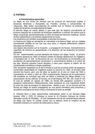 Ing. Ricardo Echevarria
LAB. de E.N.D. – F.I.- UNIV. NAC. COMAHUE
14
2- FATIGA:
A Características generales:
La fatiga es una forma de fractura que se produce en estructuras sujetas a
tensiones dinámicas y fluctuantes (ej. Puentes, aviones y componentes de
máquinas). Bajo estas circunstancias es posible que la fractura se produzca a
niveles de tensiones considerablemente bajas.
El término fatiga es usado debido a que este tipo de fractura normalmente se
produce después de un período de tensiones repetitivas o cíclicas. Se estima que la
fatiga comprende aproximadamente un 90% de todas las fracturas metálicas, siendo
de tipo catastrófiaca y ocurriendo rapidamente sin aviso.
Los cerámicos son también susceptibles a este tipo de fractura.
La fractura por fatiga es semejante en naturaleza a la fractura frágil aún en metales
normalmente dúctiles en los que hay muy poco, o ninguna deformación plástica
asociada con la fractura.
Las etapas del proceso son la iniciación y propagación de fisuras. Generalmente la
superficie de fractura es perpendicular a la dirección de las tensiones de tracción
aplicadas.
Se han experimentado muchos ejemplos de fractura por fatiga. Quizá, el primero
realmente apareció en 1829, el famoso cohete de George Stephenson en Inglaterra.
A mediados del S. XIX la frecuencia de uso de locomotoras se incrementó y los
accidentes de descarrilamiento comenzaron a incrementarse debido a la rotura de
los ejes. Muchos estudios fueron llevados a cabo para mejorar el diseño de los
componentes sometidos a cargas repetitivas.
Otro accidente registrado es el del Commet el cual fue el primer avión de pasajeros
comerciales desarrollado en Inglaterra puesto en servicio en 1952. Al principio este
servicio fue bueno, pero uno de ellos se quebró en el aire en mayo de 1953 y
nuevamente en enero y abril de 1954 sucesivamente. Después de la examinación
del accidente se concluyó que esto se debía a fracturas por fatiga debido a la
presurización de las cabinas. El tercero, es el del Boeing 747 SR, JAL Vuelo N 123
el cual se estrelló en agosto de 1985, en donde 520 pasajeros murieron y 4
pasajeros sobrevivieron milagrosamente. Este accidente es muy importante desde
el punto de vista de ensayos no destructivos, debido a que no se conocía que las
fisuras por fatiga se fueron propagando en una pared hermética para presurizar y
excedieron la longitud de fisura crítica y finalmente el avión se estrelló.
A. Whoeler llevó a cabo experimentos sistemáticos sobre lo así llamado fatiga
durante 1852 y 1870. El introdujo la curva S- N (Tensión- Número de Ciclos)
(llamadas curvas de Whoeler) , lo cual representa una de las características básicas
de fatiga (ver figura 14 ).Estas curvas dan la relación entre la amplitud de las
tensiones cíclicas y un número de ciclos para su rotura.
 