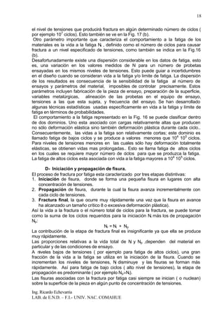 Ing. Ricardo Echevarria
LAB. de E.N.D. – F.I.- UNIV. NAC. COMAHUE
18
el nivel de tensiones que producirá fractura en algún determinado número de ciclos (
por ejemplo 107
ciclos). Esto también se ve en la Fig. 17 (b).
Otro parámetro importante que caracteriza el comportamiento a la fatiga de los
materiales es la vida a la fatiga Nr , definido como el número de ciclos para causar
fractura a un nivel especificado de tensiones, como también se indica en la Fig.16
(b).
Desafortunadamente existe una dispersión considerable en los datos de fatiga, esto
es, una variación en los valores medidos de N para un número de probetas
ensayadas en los mismos niveles de tensiones. Esto puede guiar a incertidumbres
en el diseño cuando se consideran vida a la fatiga y/o limite de fatiga. La dispersión
de los resultados es consecuencia de la sensibilidad de la fatiga al número de
ensayos y parámetros del material, imposibles de controlar precisamente. Estos
parámetros incluyen fabricación de la pieza de ensayo, preparación de la superficie,
variables metalúrgicas, alineación de las probetas en el equipo de ensayo,
tensiones a las que esta sujeta, y frecuencia del ensayo. Se han desarrollado
algunas técnicas estadísticas usadas específicamente en vida a la fatiga y límite de
fatiga en términos de probabilidades.
El comportamiento a la fatiga representado en la Fig. 16 se puede clasificar dentro
de dos dominios. Uno esta asociado con cargas relativamente altas que producen
no sólo deformación elástica sino también deformación plástica durante cada ciclo..
Consecuentemente, las vidas a la fatiga son relativamente cortas; este dominio es
llamado fatiga de bajos ciclos y se produce a valores menores que 104
105
ciclos.
Para niveles de tensiones menores en las cuales sólo hay deformación totalmente
elásticas, se obtienen vidas mas prolongadas.. Esto se llama fatiga de altos ciclos
en los cuales se requiere mayor número de ciclos para que se produzca la fatiga.
La fatiga de altos ciclos esta asociada con vida a la fatiga mayores a 104
105
ciclos.
D- Iniciación y propagación de fisura.
El proceso de fractura por fatiga esta caracterizado por tres etapas distintivas:
1. Iniciación de fisura, donde se forma una pequeña fisura en lugares con alta
concentración de tensiones.
2. Propagación de fisura, durante la cual la fisura avanza incrementalmente con
cada ciclo de tensiones.
3. Fractura final, la que ocurre muy rápidamente una vez que la fisura en avance
ha alcanzado un tamaño crítico 8 o excesiva deformación plástica).
Así la vida a la fractura o el número total de ciclos para la fractura, se puede tomar
como la suma de los ciclos requeridos para la iniciación Ni más los de propagación
Np:
Nr = Ni + Np
La contribución de la etapa de fractura final es insignificante ya que ella se produce
muy rápidamente.
Las proporciones relativas a la vida total de Ni y Np ,dependen del material en
particular y de las condiciones de ensayo.
A niveles bajos de tensiones ( por ejemplo para fatiga de altos ciclos), una gran
fracción de la vida a la fatiga se utiliza en la iniciación de la fisura. Cuando se
incrementan los niveles de tensiones, Ni disminuye y las fisuras se forman más
rápidamente. Así para fatiga de bajo ciclos ( alto nivel de tensiones), la etapa de
propagación es predominante ( por ejemplo Np>Ni).
Las fisuras asociadas con la fractura por fatiga casi siempre se inician ( o nuclean)
sobre la superficie de la pieza en algún punto de concentración de tensiones.
 