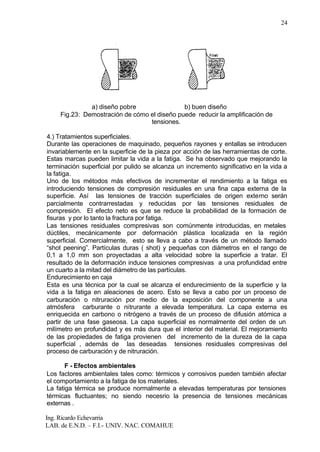Ing. Ricardo Echevarria
LAB. de E.N.D. – F.I.- UNIV. NAC. COMAHUE
24
a) diseño pobre b) buen diseño
Fig.23: Demostración de cómo el diseño puede reducir la amplificación de
tensiones.
4.) Tratamientos superficiales.
Durante las operaciones de maquinado, pequeños rayones y entallas se introducen
invariablemente en la superficie de la pieza por acción de las herramientas de corte.
Estas marcas pueden limitar la vida a la fatiga. Se ha observado que mejorando la
terminación superficial por pulido se alcanza un incremento significativo en la vida a
la fatiga.
Uno de los métodos más efectivos de incrementar el rendimiento a la fatiga es
introduciendo tensiones de compresión residuales en una fina capa externa de la
superficie. Así las tensiones de tracción superficiales de origen externo serán
parcialmente contrarrestadas y reducidas por las tensiones residuales de
compresión. El efecto neto es que se reduce la probabilidad de la formación de
fisuras y por lo tanto la fractura por fatiga.
Las tensiones residuales compresivas son comúnmente introducidas, en metales
dúctiles, mecánicamente por deformación plástica localizada en la región
superficial. Comercialmente, esto se lleva a cabo a través de un método llamado
“shot peening”. Partículas duras ( shot) y pequeñas con diámetros en el rango de
0,1 a 1,0 mm son proyectadas a alta velocidad sobre la superficie a tratar. El
resultado de la deformación induce tensiones compresivas a una profundidad entre
un cuarto a la mitad del diámetro de las partículas.
Endurecimiento en caja
Esta es una técnica por la cual se alcanza el endurecimiento de la superficie y la
vida a la fatiga en aleaciones de acero. Esto se lleva a cabo por un proceso de
carburación o nitruración por medio de la exposición del componente a una
atmósfera carburante o nitrurante a elevada temperatura. La capa externa es
enriquecida en carbono o nitrógeno a través de un proceso de difusión atómica a
partir de una fase gaseosa. La capa superficial es normalmente del orden de un
milímetro en profundidad y es más dura que el interior del material. El mejoramiento
de las propiedades de fatiga provienen del incremento de la dureza de la capa
superficial , además de las deseadas tensiones residuales compresivas del
proceso de carburación y de nitruración.
F - Efectos ambientales
Los factores ambientales tales como: térmicos y corrosivos pueden también afectar
el comportamiento a la fatiga de los materiales.
La fatiga térmica se produce normalmente a elevadas temperaturas por tensiones
térmicas fluctuantes; no siendo necesrio la presencia de tensiones mecánicas
externas .
 