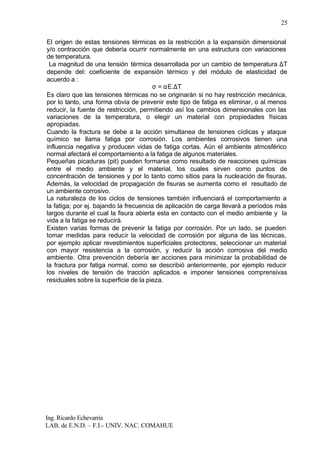 Ing. Ricardo Echevarria
LAB. de E.N.D. – F.I.- UNIV. NAC. COMAHUE
25
El origen de estas tensiones térmicas es la restricción a la expansión dimensional
y/o contracción que debería ocurrir normalmente en una estructura con variaciones
de temperatura.
La magnitud de una tensión térmica desarrollada por un cambio de temperatura ∆T
depende del: coeficiente de expansión térmico y del módulo de elasticidad de
acuerdo a :
σ = αE.∆T
Es claro que las tensiones térmicas no se originarán si no hay restricción mecánica,
por lo tanto, una forma obvia de prevenir este tipo de fatiga es eliminar, o al menos
reducir, la fuente de restricción, permitiendo así los cambios dimensionales con las
variaciones de la temperatura, o elegir un material con propiedades físicas
apropiadas.
Cuando la fractura se debe a la acción simultanea de tensiones cíclicas y ataque
químico se llama fatiga por corrosión. Los ambientes corrosivos tienen una
influencia negativa y producen vidas de fatiga cortas. Aún el ambiente atmosférico
normal afectará el comportamiento a la fatiga de algunos materiales.
Pequeñas picaduras (pit) pueden formarse como resultado de reacciones químicas
entre el medio ambiente y el material, los cuales sirven como puntos de
concentración de tensiones y por lo tanto como sitios para la nucleación de fisuras.
Además, la velocidad de propagación de fisuras se aumenta como el resultado de
un ambiente corrosivo.
La naturaleza de los ciclos de tensiones también influenciará el comportamiento a
la fatiga; por ej. bajando la frecuencia de aplicación de carga llevará a períodos más
largos durante el cual la fisura abierta esta en contacto con el medio ambiente y la
vida a la fatiga se reducirá.
Existen varias formas de prevenir la fatiga por corrosión. Por un lado, se pueden
tomar medidas para reducir la velocidad de corrosión por alguna de las técnicas,
por ejemplo aplicar revestimientos superficiales protectores, seleccionar un material
con mayor resistencia a la corrosión, y reducir la acción corrosiva del medio
ambiente. Otra prevención debería ser acciones para minimizar la probabilidad de
la fractura por fatiga normal, como se describió anteriormente, por ejemplo reducir
los niveles de tensión de tracción aplicados e imponer tensiones comprensivas
residuales sobre la superficie de la pieza.
 