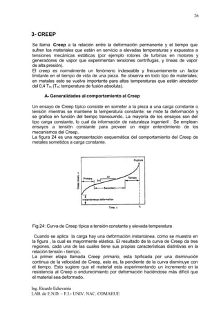 Ing. Ricardo Echevarria
LAB. de E.N.D. – F.I.- UNIV. NAC. COMAHUE
26
3- CREEP
Se llama Creep a la relación entre la deformación permanente y el tiempo que
sufren los materiales que están en servicio a elevadas temperaturas y expuestos a
tensiones mecánicas estáticas (por ejemplo rotores de turbinas en motores y
generadores de vapor que experimentan tensiones centrífugas, y líneas de vapor
de alta presión).
El creep es normalmente un fenómeno indeseable y frecuentemente un factor
limitante en el tiempo de vida de una pieza. Se observa en todo tipo de materiales;
en metales esto se vuelve importante para altas temperaturas que están alrededor
del 0,4 Tm (Tm: temperatura de fusión absoluta).
A- Generalidades al comportamiento al Creep
Un ensayo de Creep típico consiste en someter a la pieza a una carga constante o
tensión mientras se mantiene la temperatura constante; se mide la deformación y
se grafica en función del tiempo transcurrido. La mayoría de los ensayos son del
tipo carga constante, lo cual da información de naturaleza ingenieril . Se emplean
ensayos a tensión constante para proveer un mejor entendimiento de los
mecanismos del Creep.
La figura 24 es una representación esquemática del comportamiento del Creep de
metales sometidos a carga constante.
Fig.24: Curva de Creep típica a tensión constante y elevada temperatura
Cuando se aplica la carga hay una deformación instantánea, como se muestra en
la figura , la cual es mayormente elástica. El resultado de la curva de Creep da tres
regiones, cada una de las cuales tiene sus propias características distintivas en la
relación tensión - tiempo.
La primer etapa llamada Creep primario, esta tipificada por una disminución
continua de la velocidad de Creep, esto es, la pendiente de la curva disminuye con
el tiempo. Esto sugiere que el material esta experimentando un incremento en la
resistencia al Creep o endurecimiento por deformación haciéndose más difícil que
el material sea deformado.
 