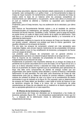 Ing. Ricardo Echevarria
LAB. de E.N.D. – F.I.- UNIV. NAC. COMAHUE
27
En el Creep secundario, algunas veces llamado estado estacionario, la velocidad es
constante, esto corresponde a un gráfico lineal , y es frecuentemente la etapa de
Creep de mayor duración. El mantenimiento constante de la velocidad de Creep se
explica sobre la base de un balance entre los procesos competitivos de
endurecimiento por deformación y recuperación, siendo esta última el proceso por
el cual un material se ablanda y mantiene su capacidad para experimentar
deformación.
Finalmente, para el Creep terciario, hay una aceleración de la velocidad y por último
fractura.
Esta fractura es frecuentemente llamada ruptura y es el resultado de cambios
microestructurales y/o metalúrgicos, por ejemplo, separación de borde de grano, y
formación de fisuras internas, cavidades y voids. También, para la carga de tracción
se puede formar un cuello en algún punto dentro de la región de deformación. Todo
esto lleva a un decremento en el área transversal efectiva y un incremento en la
velocidad de deformación.
Para materiales metálicos la mayoría de los ensayos de Creep son llevados a cabo
con tensión uniaxial utilizando una probeta que tiene la misma geometría que
aquellos utilizados en los ensayos de tracción .
Por otro lado, los ensayos de compresión uniaxial son más apropiados para
materiales frágiles; esto provee mejores mediciones de las propiedades intrínsecas
de Creep debido a que no hay amplificación de tensiones y propagación de fisuras
como en cargas de tensión.
Las probetas para ensayos de compresión son en general cilindros o
paralelepípedos que tiene una relación longitud/ diámetro en el rango de 2 a 4.
Para la mayoría de los materiales las propiedades de Creep son virtualmente
independientes de la dirección de carga.
Posiblemente el parámetro más importante obtenido de un ensayo de Creep es la
pendiente de la porción secundaria de la curva de Creep ( En la Figura 25 ∆ε/ ∆t ); a
esto se lo llama velocidad mínima o velocidad de Creep del estado estacionario.
Este es el parámetro de diseño ingenieril que es considerado para aplicaciones de
larga vida tales como componentes de plantas de energía nuclear que son
programadas para operar durante varias décadas y cuando la fractura o demasiada
deformación no esta permitida. Por otro lado, para situaciones de Creep de vida
relativamente corta (por ej. Alabes de turbinas en aviones militares y boquillas de
motores de cohetes) el tiempo de vida a la rotura t es la consideración de diseño
dominantes lo que es indicado en la figura 24. Por supuesto, para su determinación
los ensayos de Creep deben ser llevados a cabo hasta el punto de fractura lo que
se denomina ensayos de Creep a la rotura. Así un conocimiento de estas
características de Creep de una aleación de un material en el diseño ingenieril nos
dan su apropiada aplicación en un caso específico.
B- Efectos de las tensiones y temperatura
Las características del Creep son afectadas por la temperatura y los niveles de
tensiones aplicadas (figura 25) . A una temperatura sustancialmente menor que 0,4
Tm y después de la deformación inicial, la deformación es virtualmente
independiente del tiempo.
 