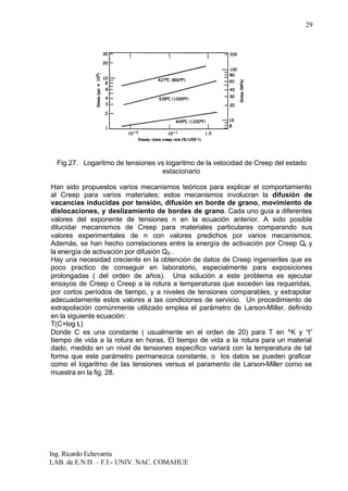 Ing. Ricardo Echevarria
LAB. de E.N.D. – F.I.- UNIV. NAC. COMAHUE
29
Fig.27. Logaritmo de tensiones vs logaritmo de la velocidad de Creep del estado
estacionario
Han sido propuestos varios mecanismos teóricos para explicar el comportamiento
al Creep para varios materiales; estos mecanismos involucran la difusión de
vacancias inducidas por tensión, difusión en borde de grano, movimiento de
dislocaciones, y deslizamiento de bordes de grano. Cada uno guía a diferentes
valores del exponente de tensiones n en la ecuación anterior. A sido posible
dilucidar mecanismos de Creep para materiales particulares comparando sus
valores experimentales de n con valores predichos por varios mecanismos.
Además, se han hecho correlaciones entre la energía de activación por Creep Qc y
la energía de activación por difusión Qd .
Hay una necesidad creciente en la obtención de datos de Creep ingenieriles que es
poco practico de conseguir en laboratorio, especialmente para exposiciones
prolongadas ( del orden de años). Una solución a este problema es ejecutar
ensayos de Creep o Creep a la rotura a temperaturas que exceden las requeridas,
por cortos períodos de tiempo, y a niveles de tensiones comparables, y extrapolar
adecuadamente estos valores a las condiciones de servicio. Un procedimiento de
extrapolación comúnmente utilizado emplea el parámetro de Larson-Miller, definido
en la siguiente ecuación:
T(C+log tr)
Donde C es una constante ( usualmente en el orden de 20) para T en ºK y “t”
tiempo de vida a la rotura en horas. El tiempo de vida a la rotura para un material
dado, medido en un nivel de tensiones específico variará con la temperatura de tal
forma que este parámetro permanezca constante, o los datos se pueden graficar
como el logaritmo de las tensiones versus el paramento de Larson-Miller como se
muestra en la fig. 28.
 
