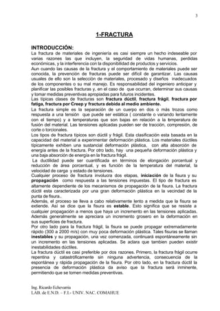 Ing. Ricardo Echevarria
LAB. de E.N.D. – F.I.- UNIV. NAC. COMAHUE
3
1-FRACTURA
INTRODUCCIÓN:
La fractura de materiales de ingeniería es casi siempre un hecho indeseable por
varias razones las que incluyen, la seguridad de vidas humanas, perdidas
económicas, y la interferencia con la disponibilidad de productos y servicios.
Aun cuando las causas de la fractura y el comportamiento de materiales puede ser
conocida, la prevención de fracturas puede ser difícil de garantizar. Las causas
usuales de ello son la selección de materiales, procesado y diseños inadecuados
de los componentes o su mal manejo. Es responsabilidad del ingeniero anticipar y
planificar las posibles fracturas y, en el caso de que ocurran, determinar sus causas
y tomar medidas preventivas apropiadas para futuros incidentes.
Las típicas clases de fracturas son fractura dúctil, fractura frágil, fractura por
fatiga, fractura por Creep y fractura debida al medio ambiente.
La fractura simple es la separación de un cuerpo en dos o más trozos como
respuesta a una tensión que puede ser estática ( constante o variando lentamente
con el tiempo) y a temperaturas que son bajas en relación a la temperatura de
fusión del material. Las tensiones aplicadas pueden ser de tracción, compresión, de
corte o torcionales.
Los tipos de fractura típicos son dúctil y frágil. Esta clasificación esta basada en la
capacidad del material a experimentar deformación plástica. Los materiales dúctiles
típicamente exhiben una sustancial deformación plástica, con alta absorción de
energía antes de la fractura. Por otro lado, hay una pequeña deformación plástica y
una baja absorción de energía en la fractura frágil.
La ductilidad puede ser cuantificada en términos de elongación porcentual y
reducción de área porcentual, y es función de la temperatura del material, la
velocidad de carga y estado de tensiones.
Cualquier proceso de fractura involucra dos etapas, iniciación de la fisura y su
propagación como respuesta a las tensiones impuestas. El tipo de fractura es
altamente dependiente de los mecanismos de propagación de la fisura. La fractura
dúctil esta caracterizada por una gran deformación plástica en la vecindad de la
punta de fisura..
Además, el proceso se lleva a cabo relativamente lento a medida que la fisura se
extiende. Así se dice que la fisura es estable. Esto significa que se resiste a
cualquier propagación a menos que haya un incremento en las tensiones aplicadas.
Además generalmente se apreciara un incremento grosero en la deformación en
sus superficies de fractura.
Por otro lado para la fractura frágil, la fisura se puede propagar extremadamente
rápido (300 a 2000 m/s) con muy poca deformación plástica. Tales fisuras se llaman
inestables y su propagación, una vez comenzada, continuará espontáneamente sin
un incremento en las tensiones aplicadas. Se aclara que tambien pueden existir
inestabilidades dúctiles.
La fractura dúctil es casi preferible por dos razones. Primero, la fractura frágil ocurre
repentina y catastróficamente sin ninguna advertencia, consecuencia de la
espontánea y rápida propagación de la fisura. Por otro lado, en la fractura dúctil la
presencia de deformación plástica da aviso que la fractura será inminente,
permitiendo que se tomen medidas preventivas.
 