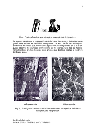 Ing. Ricardo Echevarria
LAB. de E.N.D. – F.I.- UNIV. NAC. COMAHUE
6
Fig.4: Fractura Fragil característica de un acero de bajo % de carbono
En algunas aleaciones, la propagación de la fisura se da a lo largo de los bordes de
grano, esta fractura se denomina intergranular. La FIG. 5-b es una micrografía
electrónica de barrido que muestra una típica fractura intergranular, en la cual se
puede observar la naturaleza tridimensional de los granos. Este tipo de fractura
normalmente se produce luego de algún proceso que debilita o fragiliza la región de
bordes de grano.
a) Transgranular b) Intergranular
Fig. 5: Fractografías de barrido electrónico mostrando una superficie de fractura
transgranular e intergranular.
 