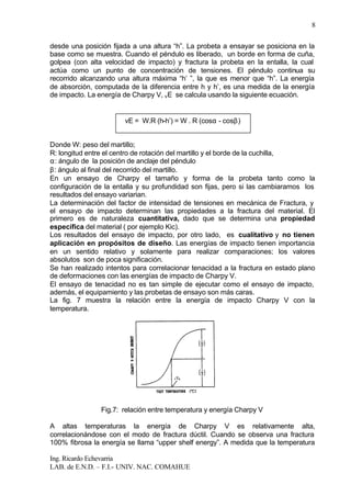 Ing. Ricardo Echevarria
LAB. de E.N.D. – F.I.- UNIV. NAC. COMAHUE
8
desde una posición fijada a una altura “h”. La probeta a ensayar se posiciona en la
base como se muestra. Cuando el péndulo es liberado, un borde en forma de cuña,
golpea (con alta velocidad de impacto) y fractura la probeta en la entalla, la cual
actúa como un punto de concentración de tensiones. El péndulo continua su
recorrido alcanzando una altura máxima “h’ ”, la que es menor que “h”. La energía
de absorción, computada de la diferencia entre h y h’, es una medida de la energía
de impacto. La energía de Charpy V, vE se calcula usando la siguiente ecuación.
Donde W: peso del martillo;
R: longitud entre el centro de rotación del martillo y el borde de la cuchilla,
α: ángulo de la posición de anclaje del péndulo
β: ángulo al final del recorrido del martillo.
En un ensayo de Charpy el tamaño y forma de la probeta tanto como la
configuración de la entalla y su profundidad son fijas, pero si las cambiaramos los
resultados del ensayo variarian.
La determinación del factor de intensidad de tensiones en mecánica de Fractura, y
el ensayo de impacto determinan las propiedades a la fractura del material. El
primero es de naturaleza cuantitativa, dado que se determina una propiedad
específica del material ( por ejemplo Kic).
Los resultados del ensayo de impacto, por otro lado, es cualitativo y no tienen
aplicación en propósitos de diseño. Las energías de impacto tienen importancia
en un sentido relativo y solamente para realizar comparaciones; los valores
absolutos son de poca significación.
Se han realizado intentos para correlacionar tenacidad a la fractura en estado plano
de deformaciones con las energías de impacto de Charpy V.
El ensayo de tenacidad no es tan simple de ejecutar como el ensayo de impacto,
además, el equipamiento y las probetas de ensayo son más caras.
La fig. 7 muestra la relación entre la energía de impacto Charpy V con la
temperatura.
Fig.7: relación entre temperatura y energía Charpy V
A altas temperaturas la energía de Charpy V es relativamente alta,
correlacionándose con el modo de fractura dúctil. Cuando se observa una fractura
100% fibrosa la energía se llama “upper shelf energy”. A medida que la temperatura
vE = W.R (h-h’) = W . R (cosα - cosβ)
 