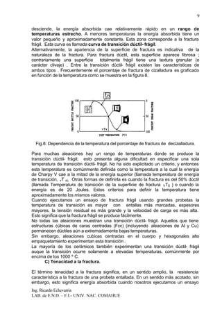 Ing. Ricardo Echevarria
LAB. de E.N.D. – F.I.- UNIV. NAC. COMAHUE
9
desciende, la energía absorbida cae relativamente rápido en un rango de
temperaturas estrecho. A menores temperaturas la energía absorbida tiene un
valor pequeño y aproximadamente constante. Esta zona corresponde a la fractura
frágil. Esta curva es llamada curva de transición dúctil- frágil.
Alternativamente, la apariencia de la superficie de fractura es indicativa de la
naturaleza de la fractura. Para fractura dúctil, esta superficie aparece fibrosa ;
contrariamente una superficie totalmente frágil tiene una textura granular (o
carácter clivaje) . Entre la transición dúctil- frágil existen las características de
ambos tipos . Frecuentemente el porcentaje de fractura de cizalladura es graficado
en función de la temperatura como se muestra en la figura 8.
Fig.8: Dependencia de la temperatura del porcentaje de fractura de decizalladura.
Para muchas aleaciones hay un rango de temperaturas donde se produce la
transición dúctil- frágil; esto presenta alguna dificultad en especificar una sola
temperatura de transición dúctil- frágil. No ha sido explicitado un criterio, y entonces
esta temperatura es comúnmente definida como la temperatura a la cual la energía
de Charpy V cae a la mitad de la energía superior (llamada temperatura de energía
de transición, vT e), Otras formas de definirla es cuando la fractura es del 50% dúctil
(llamada Temperatura de transición de la superficie de fractura VTS ) o cuando la
energía es de 20 Joules. Estos criterios para definir la temperatura tiene
aproximadamente los mismos valores.
Cuando ejecutamos un ensayo de fractura frágil usando grandes probetas la
temperatura de transición es mayor con entallas más marcadas, espesores
mayores, la tensión residual es más grande y la velocidad de carga es más alta.
Esto significa que la fractura frágil se produce fácilmente.
No todas las aleaciones muestran una transición dúctil- frágil. Aquellos que tiene
estructuras cúbicas de caras centradas (Fcc) (incluyendo aleaciones de Al y Cu)
permanecen dúctiles aún a extremadamente bajas temperaturas.
Sin embargo, aleaciones cubicas centradas en el cuerpo y hexagonales alto
empaquetamiento experimentan esta transición .
La mayoría de los cerámicos también experimentan una transición dúctil- frágil
auque la transición ocurre solamente a elevadas temperaturas, comúnmente por
encima de los 1000 º C.
C) Tenacidad a la fractura.
El término tenacidad a la fractura significa, en un sentido amplio, la resistencia
característica a la fractura de una probeta entallada. En un sentido más acotado, sin
embargo, esto significa energía absorbida cuando nosotros ejecutamos un ensayo
 