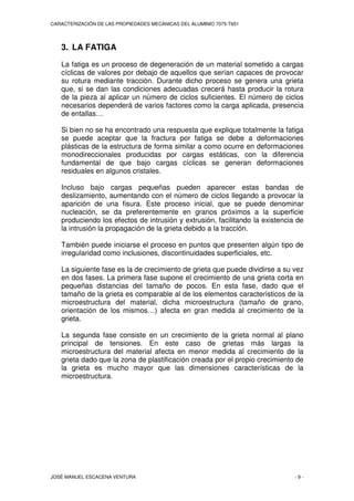 CARACTERIZACIÓN DE LAS PROPIEDADES MECÁNICAS DEL ALUMINIO 7075-T651
JOSÉ MANUEL ESCACENA VENTURA - 9 -
3. LA FATIGA
La fatiga es un proceso de degeneración de un material sometido a cargas
cíclicas de valores por debajo de aquellos que serían capaces de provocar
su rotura mediante tracción. Durante dicho proceso se genera una grieta
que, si se dan las condiciones adecuadas crecerá hasta producir la rotura
de la pieza al aplicar un número de ciclos suficientes. El número de ciclos
necesarios dependerá de varios factores como la carga aplicada, presencia
de entallas…
Si bien no se ha encontrado una respuesta que explique totalmente la fatiga
se puede aceptar que la fractura por fatiga se debe a deformaciones
plásticas de la estructura de forma similar a como ocurre en deformaciones
monodireccionales producidas por cargas estáticas, con la diferencia
fundamental de que bajo cargas cíclicas se generan deformaciones
residuales en algunos cristales.
Incluso bajo cargas pequeñas pueden aparecer estas bandas de
deslizamiento, aumentando con el número de ciclos llegando a provocar la
aparición de una fisura. Este proceso inicial, que se puede denominar
nucleación, se da preferentemente en granos próximos a la superficie
produciendo los efectos de intrusión y extrusión, facilitando la existencia de
la intrusión la propagación de la grieta debido a la tracción.
También puede iniciarse el proceso en puntos que presenten algún tipo de
irregularidad como inclusiones, discontinuidades superficiales, etc.
La siguiente fase es la de crecimiento de grieta que puede dividirse a su vez
en dos fases. La primera fase supone el crecimiento de una grieta corta en
pequeñas distancias del tamaño de pocos. En esta fase, dado que el
tamaño de la grieta es comparable al de los elementos característicos de la
microestructura del material, dicha microestructura (tamaño de grano,
orientación de los mismos…) afecta en gran medida al crecimiento de la
grieta.
La segunda fase consiste en un crecimiento de la grieta normal al plano
principal de tensiones. En este caso de grietas más largas la
microestructura del material afecta en menor medida al crecimiento de la
grieta dado que la zona de plastificación creada por el propio crecimiento de
la grieta es mucho mayor que las dimensiones características de la
microestructura.
 