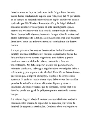 No descansar es la principal causa de la fatiga. Estar durante
cuatro horas conduciendo supone una reducción del 75 por ciento
en el tiempo de reacción del conductor, según expone un estudio
realizado por RACE sobre ‘La conducción y la fatiga’. Ocho de
cada diez conductores aseguran en esta investigación que, al
menos una vez en su vida, han sentido somnolencia al volante.
Como hemos indicado anteriormente, la aparición de sueño es el
punto culminante de la fatiga. Esto puede ocasionar que podamos
dormirnos hasta seis minutos mientras conducimos sin darnos
cuenta.
Aunque para muchos esto es desconocido, la deshidratación
también merma notablemente nuestras capacidades físicas. La
falta de líquidos en nuestro organismo nos debilita y puede
ocasionar mareos, dolor de cabeza, cansancio o falta de
concentración. No debes esperar a sentir sed para hidratarte:
mientras conduzcas, bebe agua regularmente o cualquier bebida
refrescante y, por supuesto, sin alcohol. También es determinante
que sepas que, al ingerir alimentos, el estado de somnolencia
aumenta. Si estás en medio de un viaje, debes evitar las comidas
pesadas; la solución es tomar alimentos ligeros y ricos en
vitaminas. Además recuerda que lo contrario, comer mal o no
hacerlo, puede ser igual de peligroso para el estado de nuestro
cuerpo.
Así mismo, ingerir alcohol, sustancias estupefacientes o ciertos
medicamentos merma la capacidad de reacción y favorece la
lentitud de respuesta a estímulos. Conducir ebrio o drogado ya
 