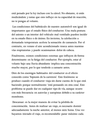 está penado por la ley incluso con la cárcel. No obstante, si estás
medicándote y notas que esto influye en tu capacidad de reacción,
no te pongas al volante.
Las condiciones del habitáculo de nuestro automóvil son igual de
importantes que el estado físico del conductor. Una mala postura
del asiento o un interior del vehículo mal ventilado pueden incidir
en tu estado físico o de ánimo. En invierno, la calefacción a
demasiada temperatura acelera la sensación de cansancio. Por el
contrario, en verano el aire acondicionado reseca antes nuestras
vías respiratorias y puede ocasionarnos dolor de cabeza.
Finalmente, existen condiciones externas que influyen de forma
determinante en la fatiga del conductor. Por ejemplo, estar al
volante bajo una lluvia abundante implica una concentración
mucho mayor, por lo que tenderás a cansarte antes.
Otro de los enemigos habituales del conductor es el efecto
conocido como ‘hipnosis de la carretera’. Este fenómeno se
produce cuando el conductor viaja sin darse cuenta de lo que está
haciendo porque normalmente ‘está pensando en otra cosa’. Este
problema se puede dar en cualquier tipo de vía, aunque ocurre
con más frecuencia en autovías y autopistas debido a su carácter
monótono.
Descansar: es la mejor manera de evitar la pérdida de
concentración. Antes de realizar un viaje, es necesario dormir
adecuadamente la noche anterior, al menos siete horas. Una vez
hayamos iniciado el viaje, es recomendable parar máximo cada
 