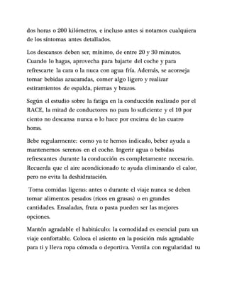 dos horas o 200 kilómetros, e incluso antes si notamos cualquiera
de los síntomas antes detallados.
Los descansos deben ser, mínimo, de entre 20 y 30 minutos.
Cuando lo hagas, aprovecha para bajarte del coche y para
refrescarte la cara o la nuca con agua fría. Además, se aconseja
tomar bebidas azucaradas, comer algo ligero y realizar
estiramientos de espalda, piernas y brazos.
Según el estudio sobre la fatiga en la conducción realizado por el
RACE, la mitad de conductores no para lo suficiente y el 10 por
ciento no descansa nunca o lo hace por encima de las cuatro
horas.
Bebe regularmente: como ya te hemos indicado, beber ayuda a
mantenernos serenos en el coche. Ingerir agua o bebidas
refrescantes durante la conducción es completamente necesario.
Recuerda que el aire acondicionado te ayuda eliminando el calor,
pero no evita la deshidratación.
Toma comidas ligeras: antes o durante el viaje nunca se deben
tomar alimentos pesados (ricos en grasas) o en grandes
cantidades. Ensaladas, fruta o pasta pueden ser las mejores
opciones.
Mantén agradable el habitáculo: la comodidad es esencial para un
viaje confortable. Coloca el asiento en la posición más agradable
para ti y lleva ropa cómoda o deportiva. Ventila con regularidad tu
 