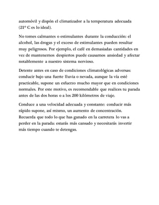 automóvil y dispón el climatizador a la temperatura adecuada
(21º C es lo ideal).
No tomes calmantes o estimulantes durante la conducción: el
alcohol, las drogas y el exceso de estimulantes pueden resultar
muy peligrosos. Por ejemplo, el café en demasiadas cantidades en
vez de mantenernos despiertos puede causarnos ansiedad y afectar
notablemente a nuestro sistema nervioso.
Detente antes en caso de condiciones climatológicas adversas:
conducir bajo una fuerte lluvia o nevada, aunque la vía esté
practicable, supone un esfuerzo mucho mayor que en condiciones
normales. Por este motivo, es recomendable que realices tu parada
antes de las dos horas o a los 200 kilómetros de viaje.
Conduce a una velocidad adecuada y constante: conducir más
rápido supone, así mismo, un aumento de concentración.
Recuerda que todo lo que has ganado en la carretera lo vas a
perder en la parada: estarás más cansado y necesitarás invertir
más tiempo cuando te detengas.
 