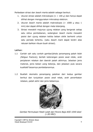 Perbedaan striasi dan beach marks adalah sebagai berikut:
   1. Ukuran striasi adalah mikroskopis (1 ÷ 100 µ) dan hanya dapat
         dilihat dengan menggunakan mikroskop elektron.
   2. Ukuran beach marks adalah makroskopis (> 1000 µ atau 1
         mm) dan dapat dilihat dengan mata telanjang.
   3. Striasi mewakili majunya ujung retakan yang bergerak setiap
         satu siklus pembebanan, sedangkan beach marks mewakili
         posisi dari ujung retakan ketika beban siklik berhenti untuk
         satu perioda tertentu. (satu beach mark dapat terdiri atas
         ratusan bahkan ribuan buah striasi).


Latihan:
1.1    Carilah sah satu contoh gambar/photo penampang patah lelah
       (fatigue fracture), berilah keterangan posisi awal retak, arah
       penjalaran retakan dan daerah patah akhirnya. Jelaskan jenis
       material, jenis beban yang bekerja, dan jelaskan pula secara
       kualitatif besarnya pembebanannya.


1.2    Buatlah skematis penampang patahan dari kedua gambar
       berikut dan tunjukkan posisi awal retak, arah perambatan
       retakan, patah akhir dan jenis bebannya.




       Gambar Permukaan Patah Lelah dari Porors Baja AISI 1040 steel
                              (~30 HRC).

Copyright © 2007 by Abrianto Akuan
Teknik Metalurgi-UNJANI                                             9
 