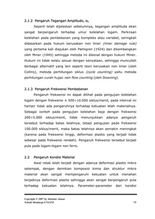 2.1.2 Pengaruh Tegangan Amplitudo, σa
       Seperti telah dijelaskan sebelumnya, tegangan amplituda akan
sangat berpengaruh terhadap umur kelelahan logam. Perkiraan
kelelahan pada pembebanan yang kompleks atau variabel, seringkali
didasarkan pada hukum kerusakan non linier (linier damage rule)
yang pertama kali diajukan oleh Palmgren (1924) dan dikembangkan
oleh Miner (1945) sehingga metoda ini dikenal dengan hukum Miner.
Hukum ini tidak selalu sesuai dengan kenyataan, sehingga muncullah
berbagai alternatif yang lain seperti teori kerusakan non linier (oleh
Collins), metoda perhitungan siklus (cycle counting) yaitu metoda
perhitungan curah hujan rain flow counting (oleh Downing).


2.1.3 Pengaruh Frekwensi Pembebanan
       Pengaruh frekwensi ini dapat dilihat pada pengujian kelelahan
logam dengan frekwensi ± 500÷10.000 siklus/menit, pada interval ini
hampir tidak ada pengaruhnya terhadap kekuatan lelah materialnya.
Sebagai contoh pada pengujian kelelahan baja dengan frekwensi
200÷5.000        siklus/menit,         tidak    menunjukkan   adanya     pengaruh
tersebut terhadap batas lelahnya, tetapi pengujian pada frekwensi
100.000 siklus/menit, maka batas lelahnya akan semakin meningkat
(karena pada frekwensi tinggi, deformasi plastis yang terjadi tidak
sebesar pada frekwensi rendah). Pengaruh frekwensi tersebut terjadi
pula pada logam-logam non ferro.


2.2    Pengaruh Kondisi Material
       Awal retak lelah terjadi dengan adanya deformasi plastis mikro
setempat, dengan demikian komposisi kimia dan struktur mikro
material     akan     sangat         mempengaruhi     kekuatan   untuk      menahan
terjadinya deformasi plastis sehingga akan sangat berpengaruh pula
terhadap      kekuatan        lelahnya.        Parameter-parameter   dari    kondisi



Copyright © 2007 by Abrianto Akuan
Teknik Metalurgi-UNJANI                                                           18
 