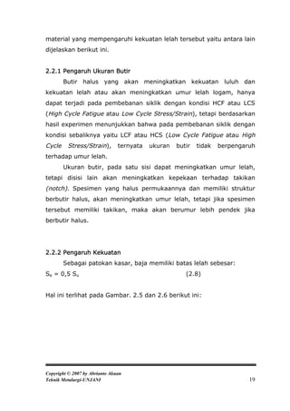 material yang mempengaruhi kekuatan lelah tersebut yaitu antara lain
dijelaskan berikut ini.


2.2.1 Pengaruh Ukuran Butir
        Butir halus yang akan meningkatkan kekuatan luluh dan
kekuatan lelah atau akan meningkatkan umur lelah logam, hanya
dapat terjadi pada pembebanan siklik dengan kondisi HCF atau LCS
(High Cycle Fatigue atau Low Cycle Stress/Strain), tetapi berdasarkan
hasil experimen menunjukkan bahwa pada pembebanan siklik dengan
kondisi sebaliknya yaitu LCF atau HCS (Low Cycle Fatigue atau High
Cycle    Stress/Strain),        ternyata   ukuran   butir   tidak   berpengaruh
terhadap umur lelah.
        Ukuran butir, pada satu sisi dapat meningkatkan umur lelah,
tetapi disisi lain akan meningkatkan kepekaan terhadap takikan
(notch). Spesimen yang halus permukaannya dan memiliki struktur
berbutir halus, akan meningkatkan umur lelah, tetapi jika spesimen
tersebut memiliki takikan, maka akan berumur lebih pendek jika
berbutir halus.




2.2.2 Pengaruh Kekuatan
        Sebagai patokan kasar, baja memiliki batas lelah sebesar:
Se = 0,5 Su                                            (2.8)


Hal ini terlihat pada Gambar. 2.5 dan 2.6 berikut ini:




Copyright © 2007 by Abrianto Akuan
Teknik Metalurgi-UNJANI                                                      19
 