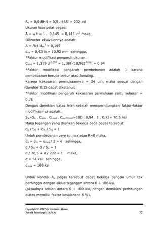 Su = 0,5 BHN = 0,5 . 465 = 232 ksi
Ukuran luas pelat pegas:
A = w t = 1 . 0,145 = 0,145 in2 maka,
Diameter ekuivalennya adalah:
A = Л/4 dek2 = 0,145
dek = 0,43 in = 10.92 mm sehingga,
*Faktor modifikasi pengaruh ukuran:
Csize = 1,189 d-0,097 = 1,189 (10,92)-0,097 = 0,94
*Faktor      modifikasi       pengaruh      pembebanan   adalah    1    karena
pembebanan berupa lentur atau bending.
Karena kekasaran permukaannya = 24 μin, maka sesuai dengan
Gambar 2.15 dapat diketahui;
*Faktor modifikasi pengaruh kekasaran permukaan yaitu sebesar =
0,75
Dengan demikian batas lelah setelah memperhitungkan faktor-faktor
modifikasinya adalah:
S’e=Se . Csize . CLoad . Csurf finish=100 . 0,94 . 1 . 0,75= 70,5 ksi
Maka tegangan yang diijinkan bekerja pada pegas tersebut:
σa / Se + σm / Su = 1
Untuk pembebanan zero to max atau R=0 maka,
σa = σm = σmax / 2 = σ          sehingga,
σ / Se + σ / Su = 1
σ / 70,5 + σ / 232 = 1           maka,
σ = 54 ksi      sehingga,
σmax = 108 ksi


Untuk kondisi A, pegas tersebut dapat bekerja dengan umur tak
berhingga dengan siklus tegangan antara 0 ÷ 108 ksi.
(aktualnya adalah antara 0 ÷ 100 ksi, dengan demikian perhitungan
diatas memiliki faktor kesalahan: 8 %).



Copyright © 2007 by Abrianto Akuan
Teknik Metalurgi-UNJANI                                                     32
 