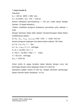 * Untuk kondisi B:
Kekuatan:
Se = 100 ksi (BHN > 400) dan,
Su = 0,5 BHN = 0,5 . 475 = 238 ksi
Karena kekasaran permukaannya = 125 μin, maka sesuai dengan
Gambar. 23 dapat diketahui;
*Faktor modifikasi pengaruh kekasaran permukaan yaitu sebesar =
0,58
Dengan demikian batas lelah setelah memperhitungkan faktor-faktor
modifikasinya adalah:
S’e=Se . Csize . CLoad . Csurf finish=100 . 0,94 . 1 . 0,58= 54,5 ksi
Karena pengaruh tegangan sisa dipermukaan sebesar -80 maka:
σa / Se + σm / Su = 1          dan,
σa = σm = σmax / 2 = σ          sehingga,
σ / Se + {(σ-80) / Su} = 1
σ / 54,5 + {(σ-80) / 238} = 1           maka,
σ = 59,3 ksi      sehingga,
σmax = 118,6 ksi


Untuk kodisi B, pegas tersebut dapat bekerja dengan umur tak
berhingga dengan siklus tegangan antara 0÷118,6 ksi.
(aktualnya adalah antara 0÷140 ksi, dengan demikian perhitungan
diatas memiliki faktor kesalahan: 15 %).




Copyright © 2007 by Abrianto Akuan
Teknik Metalurgi-UNJANI                                                 33
 
