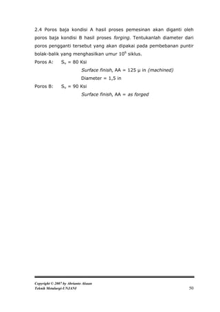 2.4 Poros baja kondisi A hasil proses pemesinan akan diganti oleh
poros baja kondisi B hasil proses forging. Tentukanlah diameter dari
poros pengganti tersebut yang akan dipakai pada pembebanan puntir
bolak-balik yang menghasilkan umur 106 siklus.
Poros A:       Su = 80 Ksi
                           Surface finish, AA = 125 μ in (machined)
                           Diameter = 1,5 in
Poros B:       Su = 90 Ksi
                           Surface finish, AA = as forged




Copyright © 2007 by Abrianto Akuan
Teknik Metalurgi-UNJANI                                               50
 