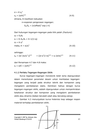 σ = K εpn
εp = (σ/K)1/n                                                        (4.9)
dimana, K=keofisien kekuatan
          n=exponen pengerasan regangan:
              Su/Sy = (n/offset)n exp (-n)


Dari hubungan tegangan-regangan pada titik patah (fracture):
σf = Ff/Af
εf = ln Ao/Af = ln 1/(1-q)
σf = K εfn
maka, K = σf/εfn                                                     (4.10)


sehingga:
εp = [σ/ (σf/εfn )]1/n         = [(σ εfn)/ σf]1/n = εf (σ/σf)1/n     (4.11)


dari Persamaan 4.7 dan 4.8 maka:
εt = σ/E + (σ/K)1/n                                                  (4.12)


4.1.2 Perilaku Tegangan-Regangan Siklik
       Kurva tegangan-regangan monotonik telah lama dipergunakan
dalam menentukan parameter desain untuk membatasi tegangan-
tegangan yang terjadi pada struktur teknik dan komponen yang
mengalami        pembebanan          statis.   Demikian   halnya   dengan    kurva
tegangan-regangan siklik, adalah dipergunakan untuk memperkirakan
ketahanan struktur dan komponen yang mengalami pembebanan
siklik atau dinamis (beban berubah-ubah atau berulang-ulang).
       Gambar 4.3 menunjukkan kurva histerisis loop sebagai respon
material terhadap pembebanan siklik.




Copyright © 2007 by Abrianto Akuan
Teknik Metalurgi-UNJANI                                                         63
 