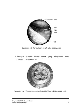1932




                                                               1947
                                                               1948
                                                               1950




                                                               1951


                Gambar. 1.3 Permukaan patah lelah pada poros.




   3. Terdapat        ’Ratchet       marks’   seperti   yang   ditunjukkan   pada
       Gambar. 1.4 dibawah ini.




  Gambar. 1.4         Permukaan patah lelah dari baut akibat beban tarik.




Copyright © 2007 by Abrianto Akuan
Teknik Metalurgi-UNJANI                                                         5
 