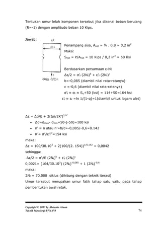 Tentukan umur lelah komponen tersebut jika dikenai beban berulang
(R=-1) dengan amplitudo beban 10 Kips.


Jawab:
                               Penampang sisa, Anet = ¼ . 0,8 = 0,2 in2
                               Maka:
                               Snet = P/Anet = 10 Kips / 0,2 in2 = 50 Ksi


                               Berdasarkan persamaan ε-N:
                               ∆ε/2 = σ’f (2Nf)b + ε’f (2Nf)c
                               b=-0,085 (diambil nilai rata-ratanya)
                               c =-0,6 (diambil nilai rata-ratanya)
                               σ’f ≈ σf ≈ Su+50 (ksi) = 114+50=164 ksi
                             ε’f ≈ εf =ln 1/(1-q)=1(diambil untuk logam ulet)




∆ε = ∆σ/E + 2(∆σ/2K’)1/n’
      ∆σ=σmax- σmin=50-(-50)=100 ksi
      n’ ≈ n atau n’=b/c=-0,085/-0,6=0.142
      K’= σ’f/ε’fn’=154 ksi
maka:
∆ε = 100/30.103 + 2(100/(2. 154))1/0,142 = 0,0042
sehingga:
∆ε/2 = σ’f/E (2Nf)b + ε’f (2Nf)c
0,0021= (164/30.103) (2Nf)-0,085 + 1 (2Nf)-0,6
maka:
2Nf = 70.000 siklus (dihitung dengan teknik iterasi)
Umur tersebut merupakan umur fatik tahap satu yaitu pada tahap
pembentukan awal retak.




Copyright © 2007 by Abrianto Akuan
Teknik Metalurgi-UNJANI                                                     74
 