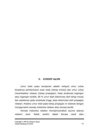 V.   KONSEP da/dN


       Umur lelah suatu komponen adalah meliputi umur untuk
terjadinya pembentukan awal retak (tahap inisiasi) dan umur untuk
merambatkan retakan (tahap propagasi). Pada amplitudo tegangan
atau regangan rendah, 90 % umur lelah didominasi oleh tahap inisiasi
dan sebaliknya pada amplitudo tinggi, akan didominasi oleh propagasi
retakan. Prediksi umur lelah pada tahap propagasi ini didekati dengan
menggunakan konsep mekanika retakan atau konsep da/dN.
       Konsep mekanika retakan mempersyaratkan asumsi adanya
retakan       awal.      Retak       awalini   dapat   berupa   cacat   atau


Copyright © 2007 by Abrianto Akuan
Teknik Metalurgi-UNJANI                                                   78
 