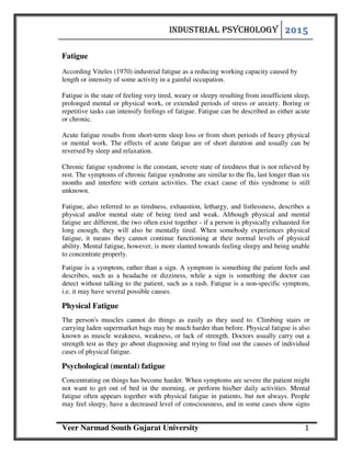 INDUSTRIAL PSYCHOLOGY
Veer Narmad South Gujarat University 1
Fatigue
According Viteles (1970) industrial fatigue as a reducing working capacity caused by
length or intensity of some activity in a gainful occupation.
Fatigue is the state of feeling very tired, weary or sleepy resulting from insufficient sleep,
prolonged mental or physical work, or extended periods of stress or anxiety. Boring or
repetitive tasks can intensify feelings of fatigue. Fatigue can be described as either acute
or chronic.
Acute fatigue results from short-term sleep loss or from short periods of heavy physical
or mental work. The effects of acute fatigue are of short duration and usually can be
reversed by sleep and relaxation.
Chronic fatigue syndrome is the constant, severe state of tiredness that is not relieved by
rest. The symptoms of chronic fatigue syndrome are similar to the flu, last longer than six
months and interfere with certain activities. The exact cause of this syndrome is still
unknown.
Fatigue, also referred to as tiredness, exhaustion, lethargy, and listlessness, describes a
physical and/or mental state of being tired and weak. Although physical and mental
fatigue are different, the two often exist together - if a person is physically exhausted for
long enough, they will also be mentally tired. When somebody experiences physical
fatigue, it means they cannot continue functioning at their normal levels of physical
ability. Mental fatigue, however, is more slanted towards feeling sleepy and being unable
to concentrate properly.
Fatigue is a symptom, rather than a sign. A symptom is something the patient feels and
describes, such as a headache or dizziness, while a sign is something the doctor can
detect without talking to the patient, such as a rash. Fatigue is a non-specific symptom,
i.e. it may have several possible causes.
Physical Fatigue
The person's muscles cannot do things as easily as they used to. Climbing stairs or
carrying laden supermarket bags may be much harder than before. Physical fatigue is also
known as muscle weakness, weakness, or lack of strength. Doctors usually carry out a
strength test as they go about diagnosing and trying to find out the causes of individual
cases of physical fatigue.
Psychological (mental) fatigue
Concentrating on things has become harder. When symptoms are severe the patient might
not want to get out of bed in the morning, or perform his/her daily activities. Mental
fatigue often appears together with physical fatigue in patients, but not always. People
may feel sleepy, have a decreased level of consciousness, and in some cases show signs
 