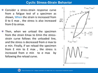 Cyclic Stress-Strain Behavior
Consider a stress-strain response curve
from a fatigue test of a specimen as
shown, When the strain is increased from
0 to Ԑ max , the stress is also increased
from 0 to σmax.
Then, when we unload the specimen
from the strain Ԑmax to Ԑmin the stress-
strain curve follows the unloaded line,
and the stress is decreased from σ max to
σ min. Finally, if we reload the specimen
from Ԑ min to Ԑ max , the stress is
increased from σ min to σ max by
following the reload curve.
Theory of Elasticity CE-527 (Fatigue) submitted to Dr. Nildem TAYŞİ By Hussein Ghanim HASAN (PhD. Student)
 