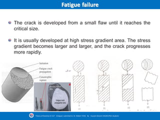 Fatigue failure
The crack is developed from a small flaw until it reaches the
critical size.
It is usually developed at high stress gradient area. The stress
gradient becomes larger and larger, and the crack progresses
more rapidly.
Theory of Elasticity CE-527 (Fatigue) submitted to Dr. Nildem TAYŞİ By Hussein Ghanim HASAN (PhD. Student)
 