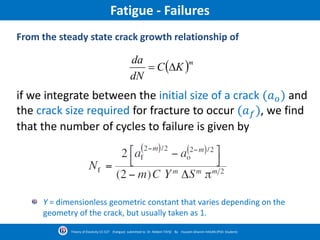 Fatigue - Failures
 m
KC
dN
da

if we integrate between the initial size of a crack (𝑎 𝑜) and
the crack size required for fracture to occur (𝑎 𝑓), we find
that the number of cycles to failure is given by
From the steady state crack growth relationship of
Y = dimensionless geometric constant that varies depending on the
geometry of the crack, but usually taken as 1.
Theory of Elasticity CE-527 (Fatigue) submitted to Dr. Nildem TAYŞİ By Hussein Ghanim HASAN (PhD. Student)
 