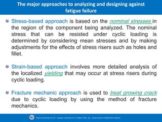 Stress-based approach is based on the nominal stresses in
the region of the component being analyzed. The nominal
stress that can be resisted under cyclic loading is
determined by considering mean stresses and by making
adjustments for the effects of stress risers such as holes and
fillet.
Strain-based approach involves more detailed analysis of
the localized yielding that may occur at stress risers during
cyclic loading.
Fracture mechanic approach is used to treat growing crack
due to cyclic loading by using the method of fracture
mechanics.
The major approaches to analyzing and designing against
fatigue failure
Theory of Elasticity CE-527 (Fatigue) submitted to Dr. Nildem TAYŞİ By Hussein Ghanim HASAN (PhD. Student)
 