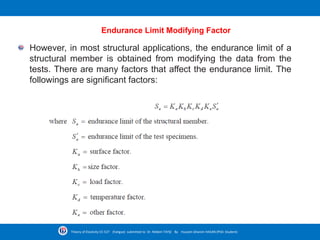 Endurance Limit Modifying Factor
However, in most structural applications, the endurance limit of a
structural member is obtained from modifying the data from the
tests. There are many factors that affect the endurance limit. The
followings are significant factors:
Theory of Elasticity CE-527 (Fatigue) submitted to Dr. Nildem TAYŞİ By Hussein Ghanim HASAN (PhD. Student)
 