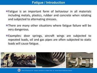 Fatigue / Introduction
Fatigue is an important form of behaviour in all materials
including metals, plastics, rubber and concrete when rotating
and subjected to alternating stresses.
There are many other situations where fatigue failure will be
very dangerous.
Examples: door springs, aircraft wings are subjected to
repeated loads, oil and gas pipes are often subjected to static
loads will cause fatigue.
Theory of Elasticity CE-527 (Fatigue) submitted to Dr. Nildem TAYŞİ By Hussein Ghanim HASAN (PhD. Student)
 