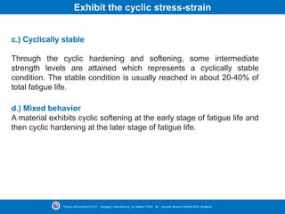 c.) Cyclically stable
Through the cyclic hardening and softening, some intermediate
strength levels are attained which represents a cyclically stable
condition. The stable condition is usually reached in about 20-40% of
total fatigue life.
Theory of Elasticity CE-527 (Fatigue) submitted to Dr. Nildem TAYŞİ By Hussein Ghanim HASAN (PhD. Student)
d.) Mixed behavior
A material exhibits cyclic softening at the early stage of fatigue life and
then cyclic hardening at the later stage of fatigue life.
Exhibit the cyclic stress-strain
 