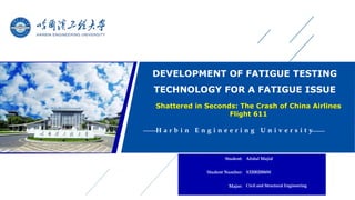 DEVELOPMENT OF FATIGUE TESTING
TECHNOLOGY FOR A FATIGUE ISSUE
H a r b i n E n g i n e e r i n g U n i v e r s i t y
Student: Abdul Majid
Student Number: S32002006W
Major: Civil and Structural Engineering
Shattered in Seconds: The Crash of China Airlines
Flight 611
 