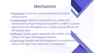 Mechanism
1.Preparation: Clean the metal component to remove
contaminants.
2.Carburization: Heat the component in a carbon-rich
environment at high temperatures (870°C to 980°C). Carbon
atoms from the atmosphere or a carbon source diffuse into
the surface layer
3.Diffusion: Carbon atoms penetrate the surface, forming a
carbon-rich layer of increased hardness.
4.Quenching: Rapidly cool the component to transform the
carbon-rich layer into martensite, a hard phase.
 