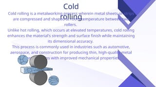 Cold
rolling
Cold rolling is a metalworking process wherein metal sheets or strips
are compressed and shaped at room temperature between two
rollers.
Unlike hot rolling, which occurs at elevated temperatures, cold rolling
enhances the material's strength and surface finish while maintaining
its dimensional accuracy.
This process is commonly used in industries such as automotive,
aerospace, and construction for producing thin, high-quality metal
sheets or strips with improved mechanical properties.
 