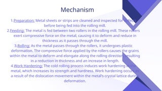 Mechanism
1.Preparation: Metal sheets or strips are cleaned and inspected for defects
before being fed into the rolling mill.
2.Feeding: The metal is fed between two rollers in the rolling mill. These rollers
exert compressive force on the metal, causing it to deform and reduce in
thickness as it passes through the mill.
3.Rolling: As the metal passes through the rollers, it undergoes plastic
deformation. The compressive force applied by the rollers causes the grains
within the metal to deform and elongate along the rolling direction, resulting
in a reduction in thickness and an increase in length.
4.Work Hardening: The cold rolling process induces work hardening in the
metal, which increases its strength and hardness. Work hardening occurs as
a result of the dislocation movement within the metal's crystal lattice during
deformation.
 