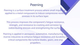 Peening
Peening is a surface treatment process where small impacts are
applied to a metal component to induce compressive residual
stresses in its surface layer.
This process improves the component's fatigue resistance,
strength, and resistance to cracking and corrosion by
redistributing stresses and strengthening the surface.
Peening is applied in aerospace, automotive, manufacturing, and
marine industries to enhance fatigue resistance and durability of
critical components like turbine blades, gears, and ship
propellers.
 