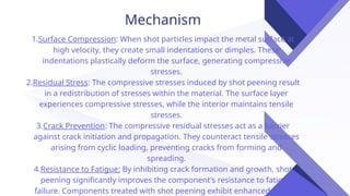 Mechanism
1.Surface Compression: When shot particles impact the metal surface at
high velocity, they create small indentations or dimples. These
indentations plastically deform the surface, generating compressive
stresses.
2.Residual Stress: The compressive stresses induced by shot peening result
in a redistribution of stresses within the material. The surface layer
experiences compressive stresses, while the interior maintains tensile
stresses.
3.Crack Prevention: The compressive residual stresses act as a barrier
against crack initiation and propagation. They counteract tensile stresses
arising from cyclic loading, preventing cracks from forming and
spreading.
4.Resistance to Fatigue: By inhibiting crack formation and growth, shot
peening significantly improves the component's resistance to fatigue
failure. Components treated with shot peening exhibit enhanced fatigue
 