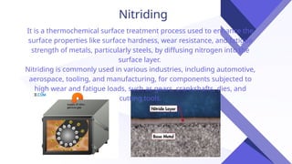 Nitriding
It is a thermochemical surface treatment process used to enhance the
surface properties like surface hardness, wear resistance, and fatigue
strength of metals, particularly steels, by diffusing nitrogen into the
surface layer.
Nitriding is commonly used in various industries, including automotive,
aerospace, tooling, and manufacturing, for components subjected to
high wear and fatigue loads, such as gears, crankshafts, dies, and
cutting tools.
 