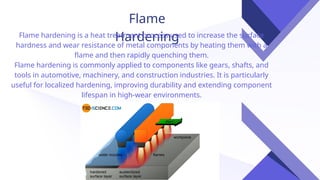 Flame
Hardening
Flame hardening is a heat treatment process used to increase the surface
hardness and wear resistance of metal components by heating them with a
flame and then rapidly quenching them.
Flame hardening is commonly applied to components like gears, shafts, and
tools in automotive, machinery, and construction industries. It is particularly
useful for localized hardening, improving durability and extending component
lifespan in high-wear environments.
 