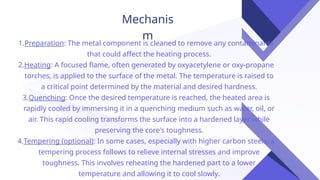Mechanis
m
1.Preparation: The metal component is cleaned to remove any contaminants
that could affect the heating process.
2.Heating: A focused flame, often generated by oxyacetylene or oxy-propane
torches, is applied to the surface of the metal. The temperature is raised to
a critical point determined by the material and desired hardness.
3.Quenching: Once the desired temperature is reached, the heated area is
rapidly cooled by immersing it in a quenching medium such as water, oil, or
air. This rapid cooling transforms the surface into a hardened layer while
preserving the core's toughness.
4.Tempering (optional): In some cases, especially with higher carbon steels, a
tempering process follows to relieve internal stresses and improve
toughness. This involves reheating the hardened part to a lower
temperature and allowing it to cool slowly.
 