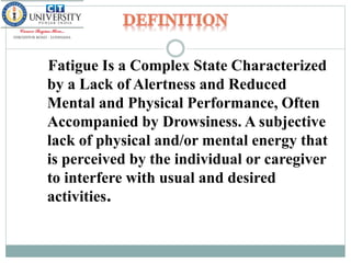 Fatigue Is a Complex State Characterized
by a Lack of Alertness and Reduced
Mental and Physical Performance, Often
Accompanied by Drowsiness. A subjective
lack of physical and/or mental energy that
is perceived by the individual or caregiver
to interfere with usual and desired
activities.
 