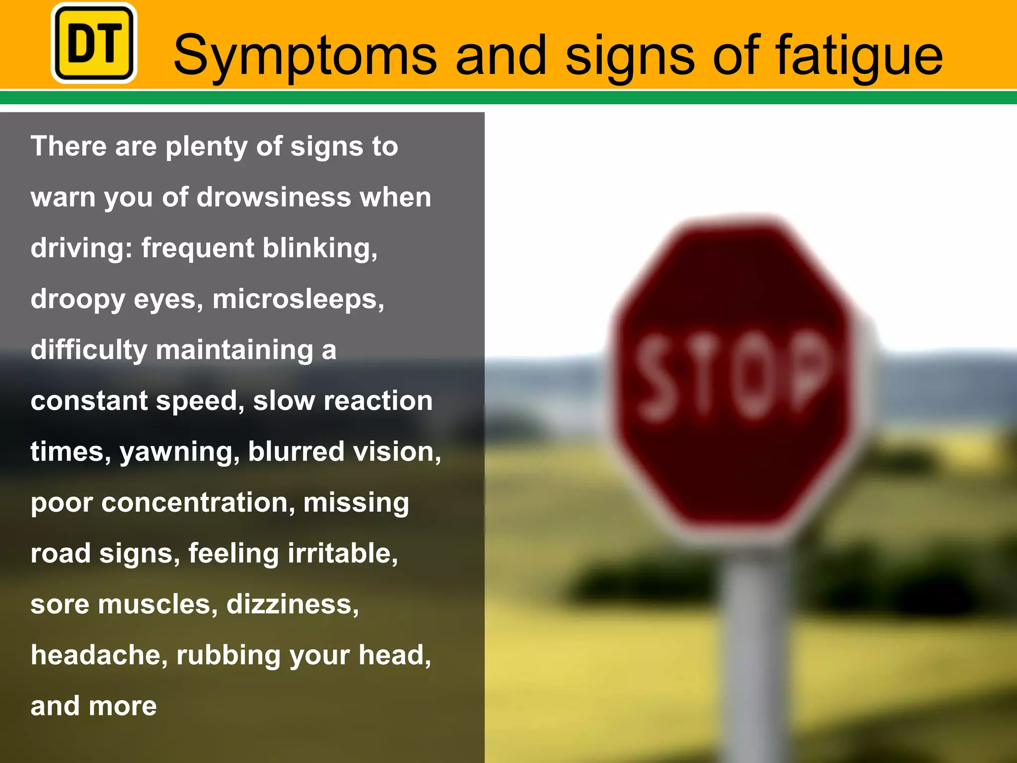 Symptoms and signs of fatigue
There are plenty of signs to
warn you of drowsiness when
driving: frequent blinking,
droopy eyes, microsleeps,
difficulty maintaining a
constant speed, slow reaction
times, yawning, blurred vision,
poor concentration, missing
road signs, feeling irritable,
sore muscles, dizziness,
headache, rubbing your head,
and more
 
