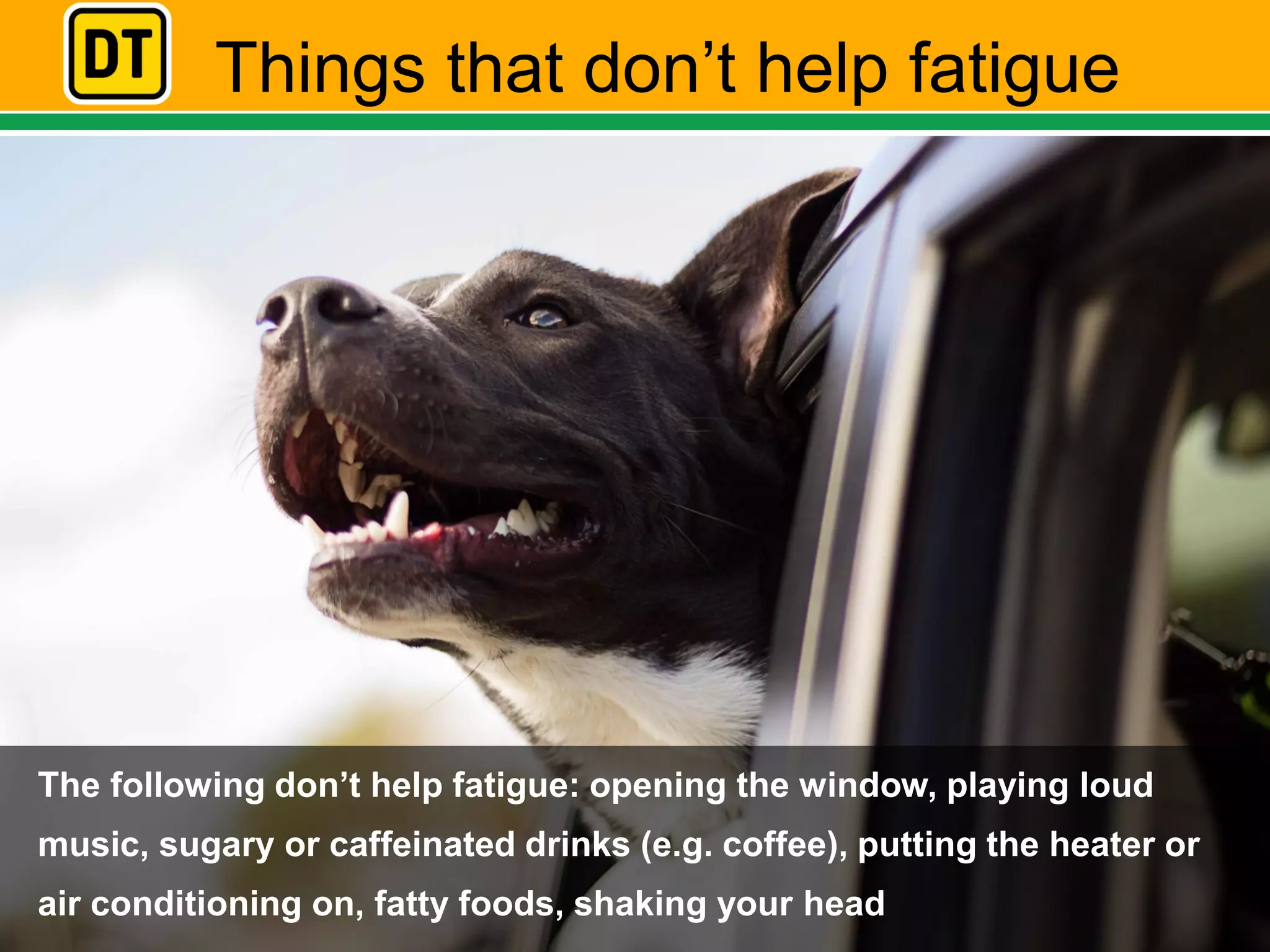 Things that don’t help fatigue
The following don’t help fatigue: opening the window, playing loud
music, sugary or caffeinated drinks (e.g. coffee), putting the heater or
air conditioning on, fatty foods, shaking your head
 