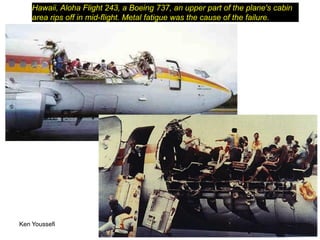 Ken Youssefi MAE dept., SJSU 4
Hawaii, Aloha Flight 243, a Boeing 737, an upper part of the plane's cabin
area rips off in mid-flight. Metal fatigue was the cause of the failure.
 